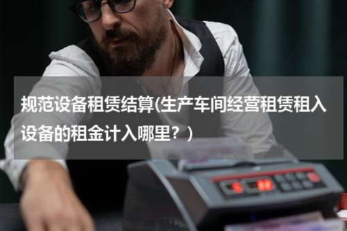 规范设备租赁结算(生产车间经营租赁租入设备的租金计入哪里？)