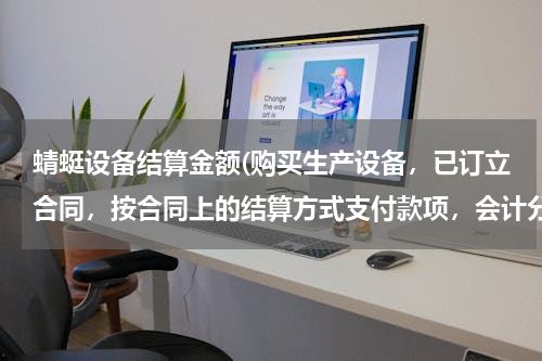 蜻蜓设备结算金额(购买生产设备，已订立合同，按合同上的结算方式支付款项，会计分录怎么做？如何做表格反映业务？)