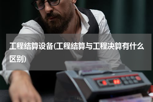 工程结算设备(工程结算与工程决算有什么区别)