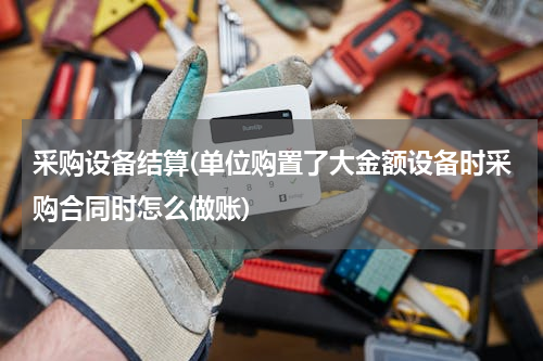采购设备结算(单位购置了大金额设备时采购合同时怎么做账)