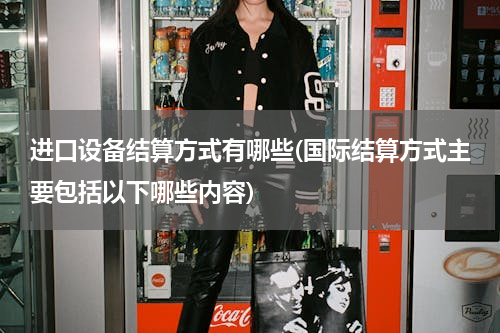 进口设备结算方式有哪些(国际结算方式主要包括以下哪些内容)