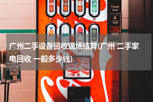 广州二手设备回收现场结算(广州 二手家电回收 一般多少钱)