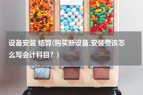 设备安装 结算(购买新设备,安装费该怎么写会计科目？)
