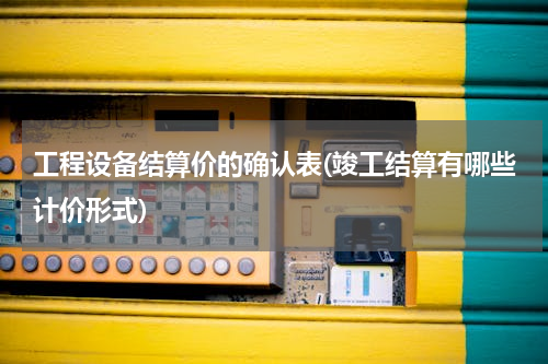 工程设备结算价的确认表(竣工结算有哪些计价形式)