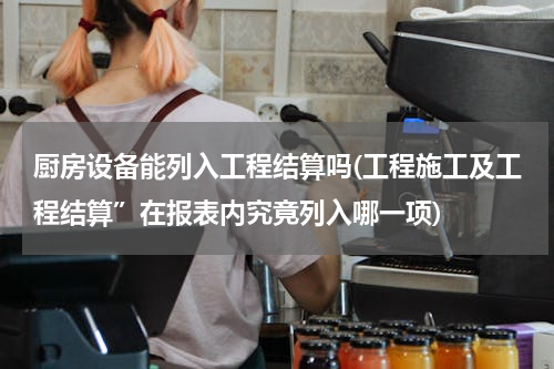 厨房设备能列入工程结算吗(工程施工及工程结算”在报表内究竟列入哪一项)