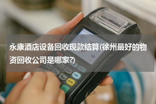永康酒店设备回收现款结算(徐州最好的物资回收公司是哪家?)