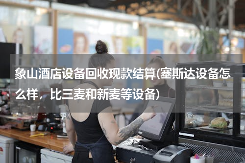 象山酒店设备回收现款结算(塞斯达设备怎么样，比三麦和新麦等设备)