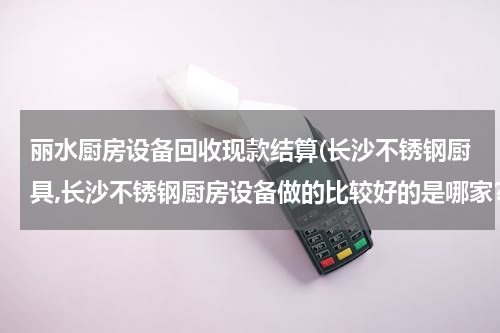丽水厨房设备回收现款结算(长沙不锈钢厨具,长沙不锈钢厨房设备做的比较好的是哪家？)