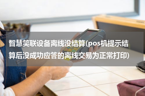 智慧笑联设备离线没结算(pos机提示结算后没成功应答的离线交易为正常打印)