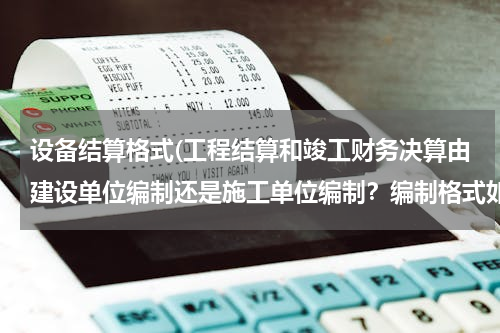 设备结算格式(工程结算和竣工财务决算由建设单位编制还是施工单位编制？编制格式如何？谢谢，很急。)