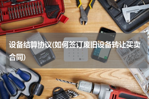 设备结算协议(如何签订废旧设备转让买卖合同)
