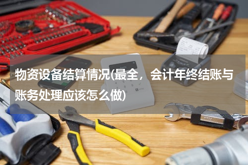 物资设备结算情况(最全，会计年终结账与账务处理应该怎么做)