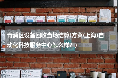 青浦区设备回收当场结算(方贸(上海)自动化科技服务中心怎么样？)