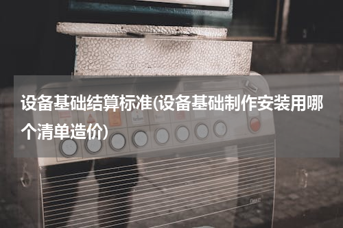 设备基础结算标准(设备基础制作安装用哪个清单造价)