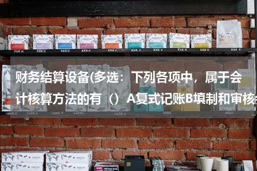 财务结算设备(多选：下列各项中，属于会计核算方法的有（）A复式记账B填制和审核会计凭证C登记账簿D财产清查)