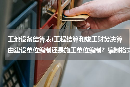 工地设备结算表(工程结算和竣工财务决算由建设单位编制还是施工单位编制？编制格式如何？谢谢，很急。)