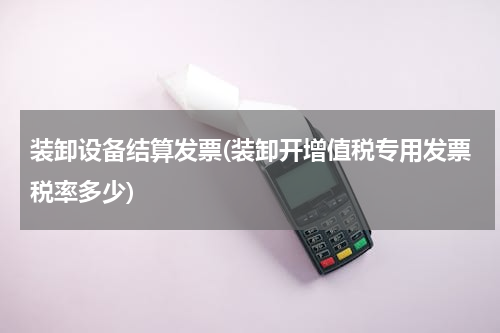 装卸设备结算发票(装卸开增值税专用发票税率多少)