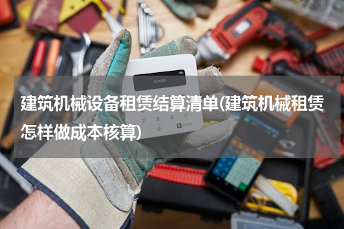 建筑机械设备租赁结算清单(建筑机械租赁怎样做成本核算)
