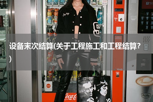 设备末次结算(关于工程施工和工程结算？)