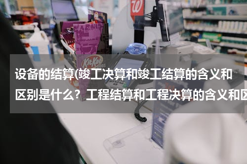 设备的结算(竣工决算和竣工结算的含义和区别是什么？工程结算和工程决算的含义和区别是什么？)