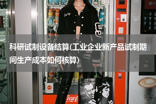 科研试制设备结算(工业企业新产品试制期间生产成本如何核算)