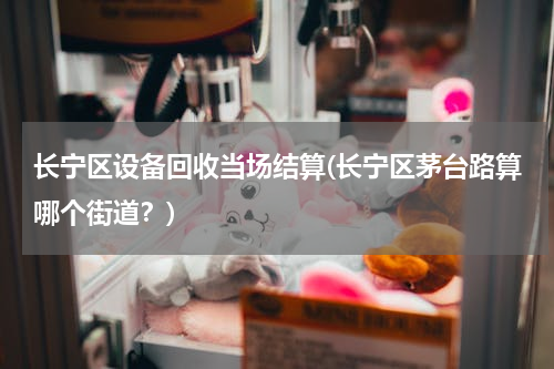 长宁区设备回收当场结算(长宁区茅台路算哪个街道？)