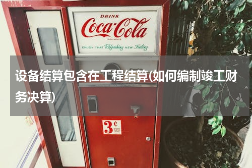设备结算包含在工程结算(如何编制竣工财务决算)