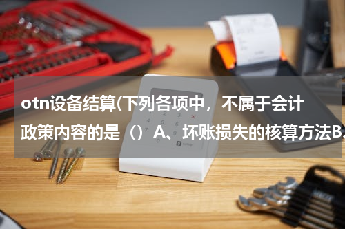 otn设备结算(下列各项中，不属于会计政策内容的是（）A、坏账损失的核算方法B、借款费用的核算方法C、所得税费的核算方法D、无形资产使用寿命的确定。)