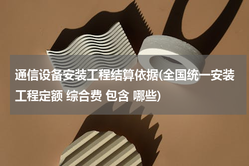 通信设备安装工程结算依据(全国统一安装工程定额 综合费 包含 哪些)