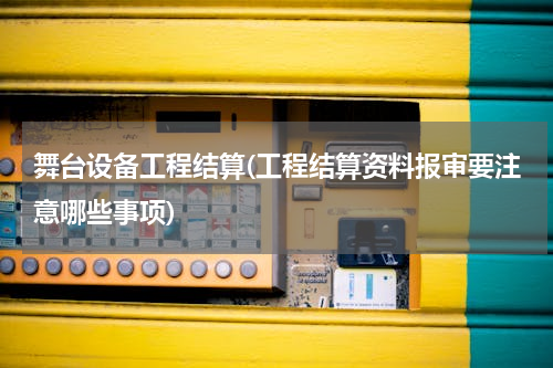 舞台设备工程结算(工程结算资料报审要注意哪些事项)