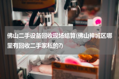 佛山二手设备回收现场结算(佛山禅城区哪里有回收二手家私的?)