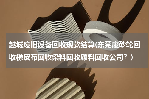 越城废旧设备回收现款结算(东莞废砂轮回收橡皮布回收染料回收颜料回收公司？)
