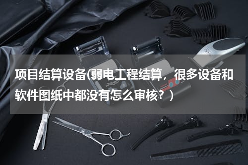 项目结算设备(弱电工程结算，很多设备和软件图纸中都没有怎么审核？)