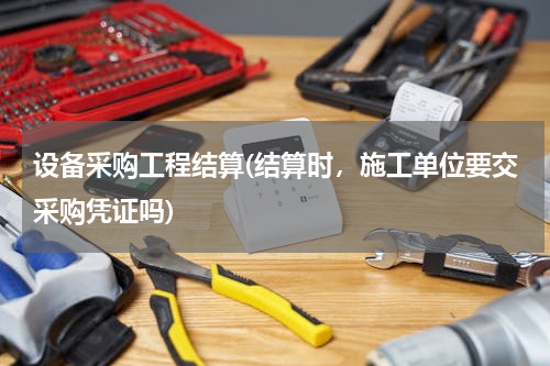 设备采购工程结算(结算时，施工单位要交采购凭证吗)