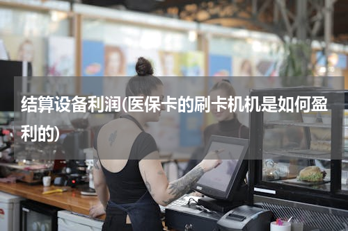 结算设备利润(医保卡的刷卡机机是如何盈利的)