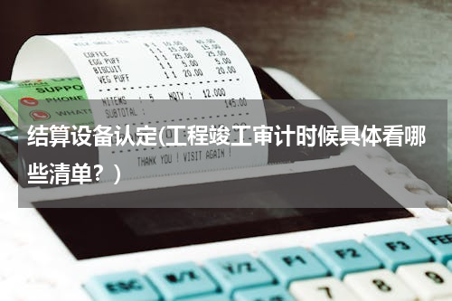 结算设备认定(工程竣工审计时候具体看哪些清单？)