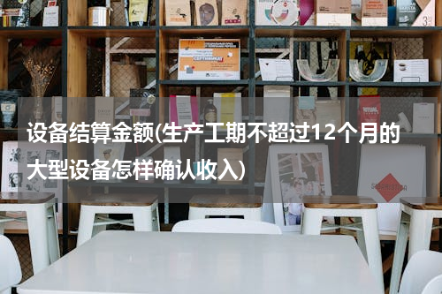 设备结算金额(生产工期不超过12个月的大型设备怎样确认收入)