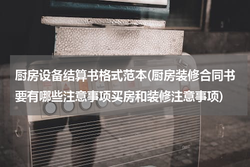厨房设备结算书格式范本(厨房装修合同书要有哪些注意事项买房和装修注意事项)