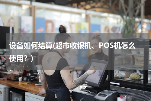 设备如何结算(超市收银机、POS机怎么使用？)