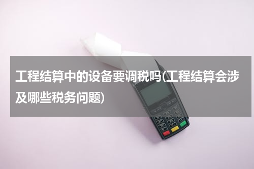 工程结算中的设备要调税吗(工程结算会涉及哪些税务问题)