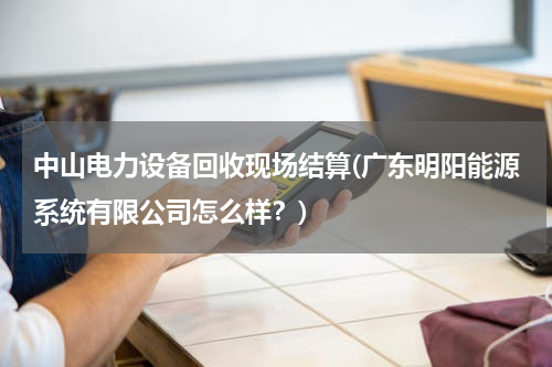 中山电力设备回收现场结算(广东明阳能源系统有限公司怎么样？)