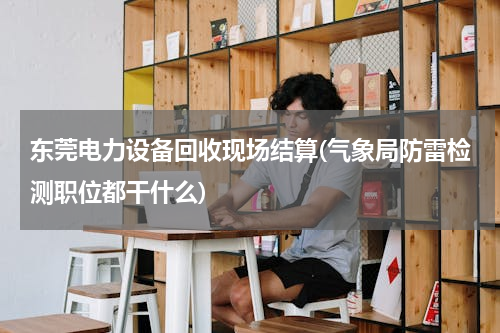 东莞电力设备回收现场结算(气象局防雷检测职位都干什么)