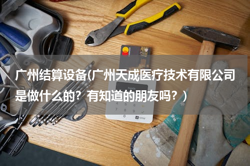 广州结算设备(广州天成医疗技术有限公司是做什么的？有知道的朋友吗？)