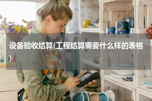 设备验收结算(工程结算需要什么样的表格)