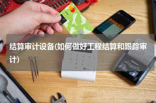 结算审计设备(如何做好工程结算和跟踪审计)