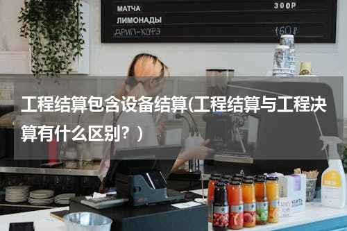 工程结算包含设备结算(工程结算与工程决算有什么区别？)