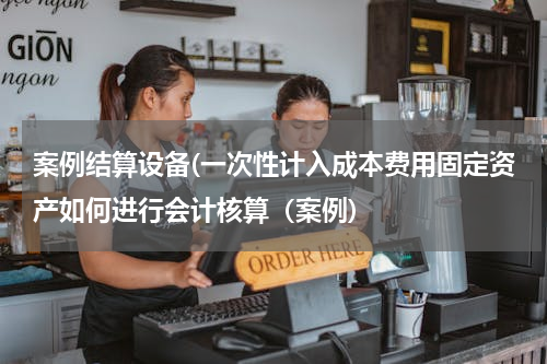案例结算设备(一次性计入成本费用固定资产如何进行会计核算（案例)