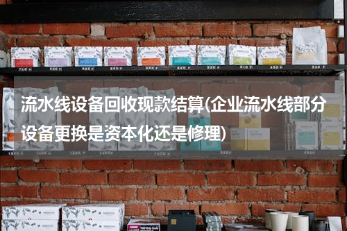 流水线设备回收现款结算(企业流水线部分设备更换是资本化还是修理)