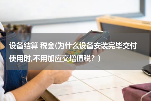 设备结算 税金(为什么设备安装完毕交付使用时,不用加应交增值税？)