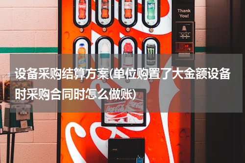设备采购结算方案(单位购置了大金额设备时采购合同时怎么做账)